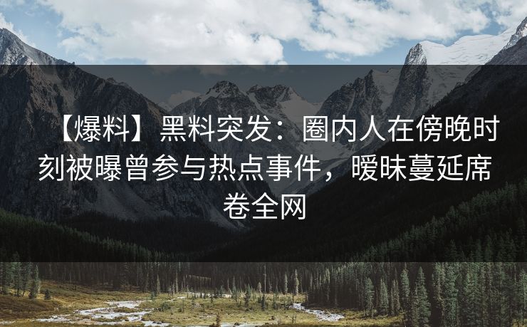 【爆料】黑料突发：圈内人在傍晚时刻被曝曾参与热点事件，暧昧蔓延席卷全网