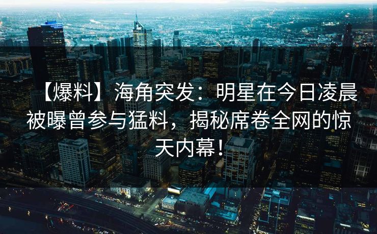 【爆料】海角突发：明星在今日凌晨被曝曾参与猛料，揭秘席卷全网的惊天内幕！