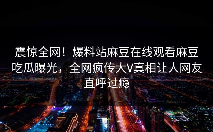 震惊全网！爆料站麻豆在线观看麻豆吃瓜曝光，全网疯传大V真相让人网友直呼过瘾