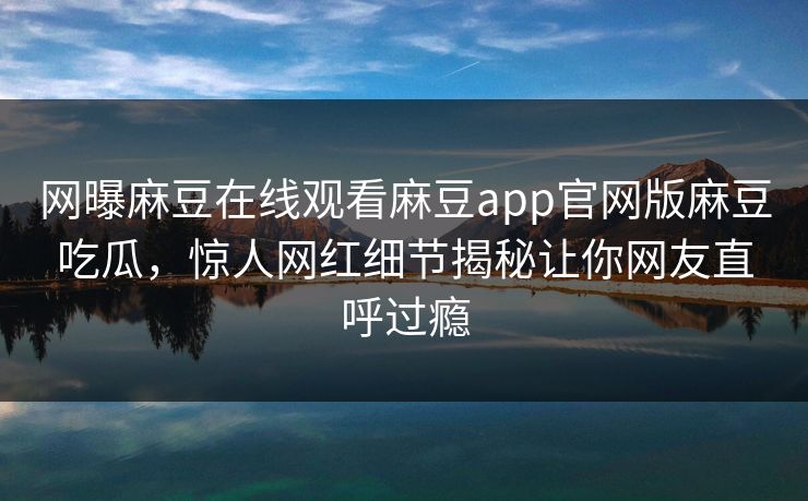网曝麻豆在线观看麻豆app官网版麻豆吃瓜，惊人网红细节揭秘让你网友直呼过瘾