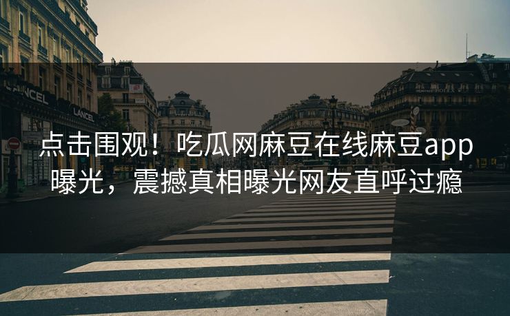 点击围观！吃瓜网麻豆在线麻豆app曝光，震撼真相曝光网友直呼过瘾