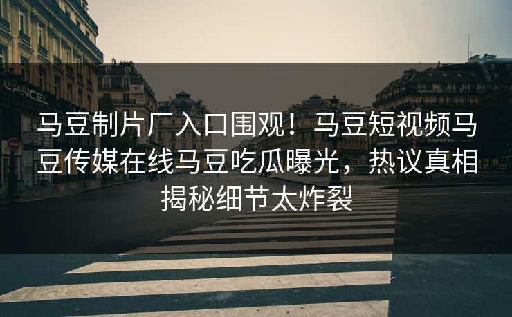 马豆制片厂入口围观！马豆短视频马豆传媒在线马豆吃瓜曝光，热议真相揭秘细节太炸裂