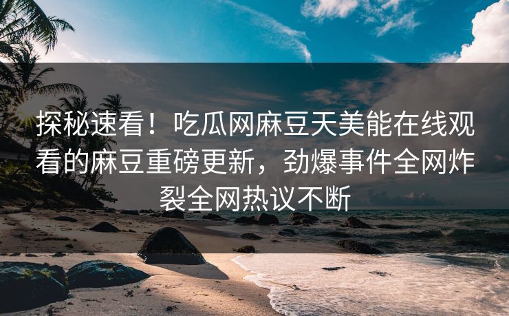 探秘速看！吃瓜网麻豆天美能在线观看的麻豆重磅更新，劲爆事件全网炸裂全网热议不断