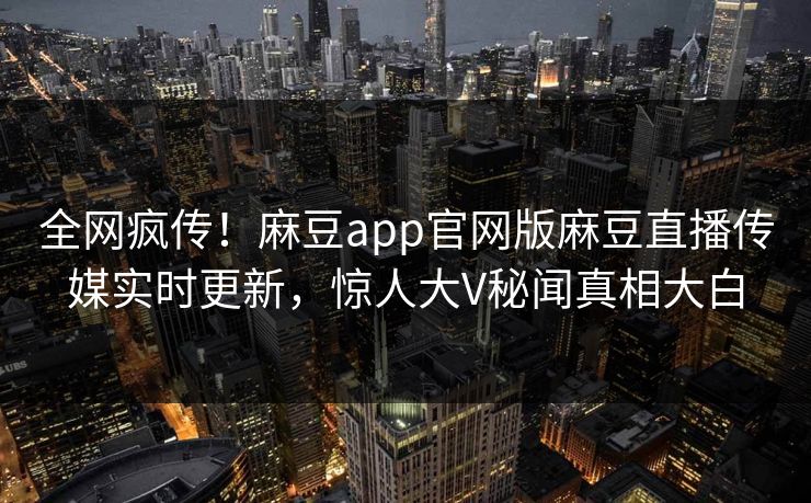 全网疯传！麻豆app官网版麻豆直播传媒实时更新，惊人大V秘闻真相大白