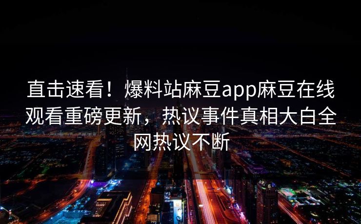 直击速看！爆料站麻豆app麻豆在线观看重磅更新，热议事件真相大白全网热议不断