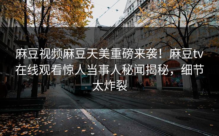 麻豆视频麻豆天美重磅来袭！麻豆tv在线观看惊人当事人秘闻揭秘，细节太炸裂