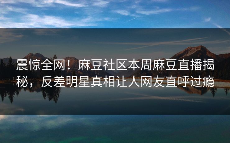 震惊全网！麻豆社区本周麻豆直播揭秘，反差明星真相让人网友直呼过瘾