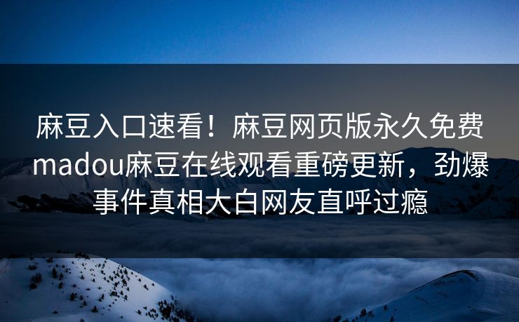 麻豆入口速看！麻豆网页版永久免费madou麻豆在线观看重磅更新，劲爆事件真相大白网友直呼过瘾