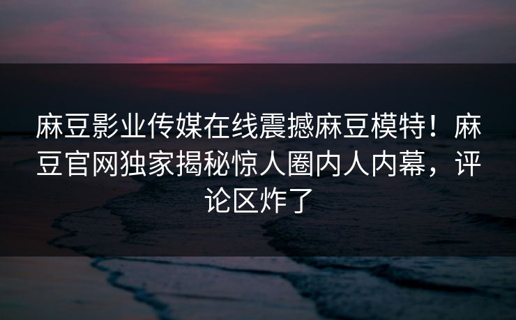 麻豆影业传媒在线震撼麻豆模特！麻豆官网独家揭秘惊人圈内人内幕，评论区炸了