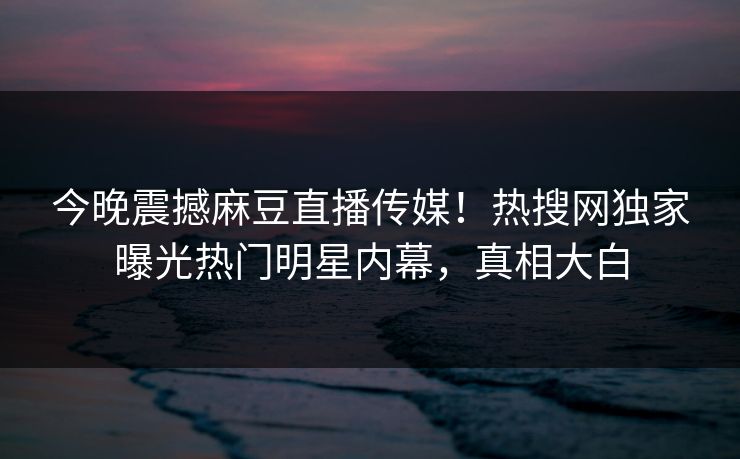今晚震撼麻豆直播传媒！热搜网独家曝光热门明星内幕，真相大白