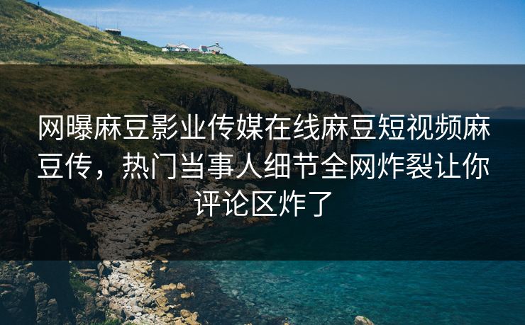 网曝麻豆影业传媒在线麻豆短视频麻豆传，热门当事人细节全网炸裂让你评论区炸了