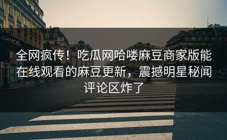 全网疯传！吃瓜网哈喽麻豆商家版能在线观看的麻豆更新，震撼明星秘闻评论区炸了