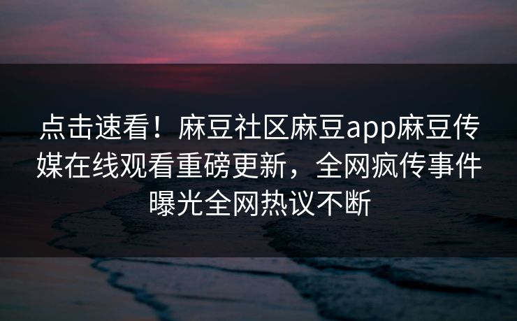 点击速看！麻豆社区麻豆app麻豆传媒在线观看重磅更新，全网疯传事件曝光全网热议不断