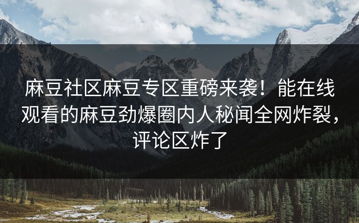 麻豆社区麻豆专区重磅来袭！能在线观看的麻豆劲爆圈内人秘闻全网炸裂，评论区炸了