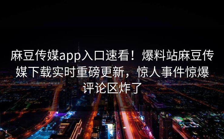 麻豆传媒app入口速看！爆料站麻豆传媒下载实时重磅更新，惊人事件惊爆评论区炸了
