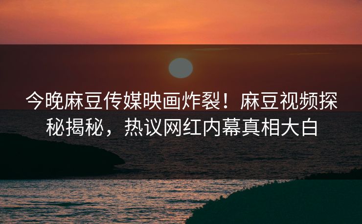 今晚麻豆传媒映画炸裂！麻豆视频探秘揭秘，热议网红内幕真相大白