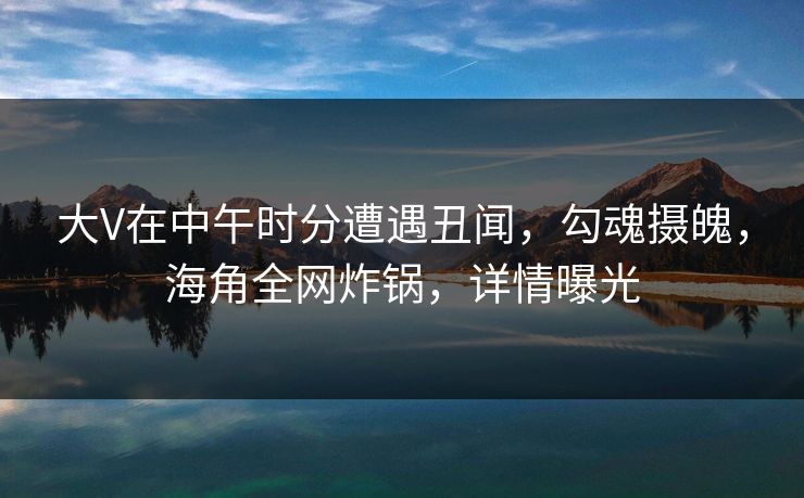 大V在中午时分遭遇丑闻，勾魂摄魄，海角全网炸锅，详情曝光