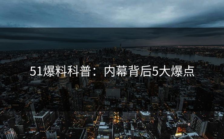 51爆料科普：内幕背后5大爆点