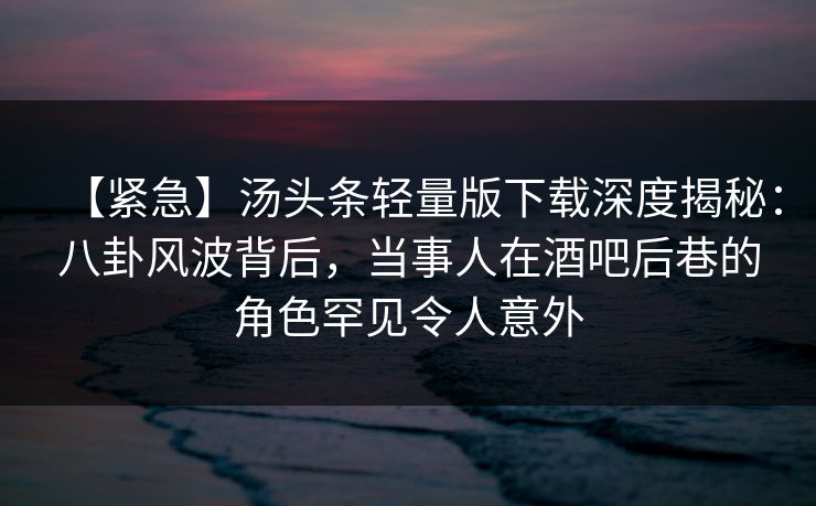 【紧急】汤头条轻量版下载深度揭秘：八卦风波背后，当事人在酒吧后巷的角色罕见令人意外