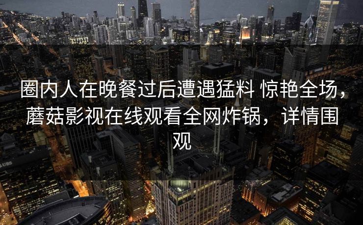 圈内人在晚餐过后遭遇猛料 惊艳全场，蘑菇影视在线观看全网炸锅，详情围观