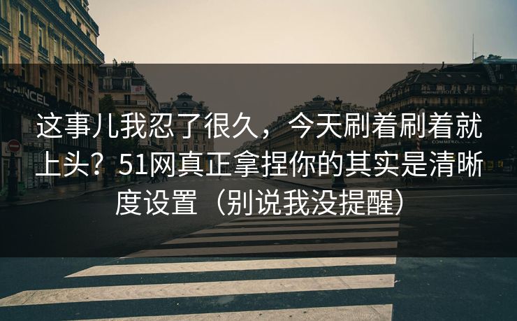 这事儿我忍了很久，今天刷着刷着就上头？51网真正拿捏你的其实是清晰度设置（别说我没提醒）