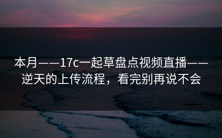 本月——17c一起草盘点视频直播——逆天的上传流程，看完别再说不会