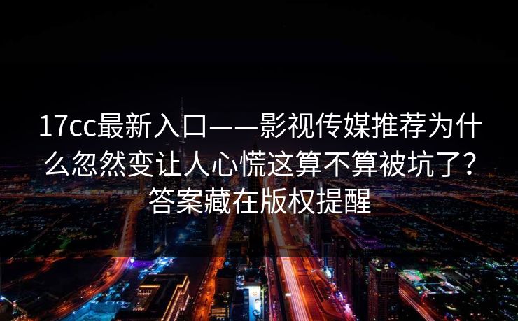 17cc最新入口——影视传媒推荐为什么忽然变让人心慌这算不算被坑了？答案藏在版权提醒